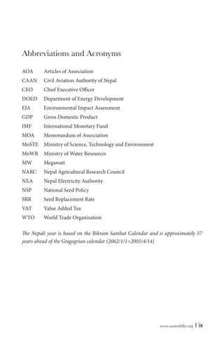 Abbreviations and Acronyms
AOA

Articles of Association

CAAN

Civil Aviation Authority of Nepal

CEO

Chief Executive Officer

DOED

Department of Energy Development

EIA

Environmental Impact Assessment

GDP

Gross Domestic Product

IMF

International Monetary Fund

MOA

Memorandum of Association

MoSTE Ministry of Science, Technology and Environment
MoWR

Ministry of Water Resources

MW

Megawatt

NARC

Nepal Agricultural Research Council

NEA

Nepal Electricity Authority

NSP

National Seed Policy

SRR

Seed Replacement Rate

VAT

Value Added Tax

WTO

World Trade Organization

The Nepali year is based on the Bikram Sambat Calendar and is approximately 57
years ahead of the Gregogrian calendar (2062/1/1=2005/4/14)

www.samriddhi.org

| ix

 
