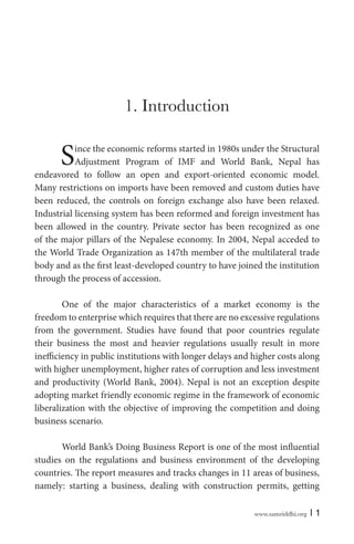1. Introduction

S

ince the economic reforms started in 1980s under the Structural
Adjustment Program of IMF and World Bank, Nepal has
endeavored to follow an open and export-oriented economic model.
Many restrictions on imports have been removed and custom duties have
been reduced, the controls on foreign exchange also have been relaxed.
Industrial licensing system has been reformed and foreign investment has
been allowed in the country. Private sector has been recognized as one
of the major pillars of the Nepalese economy. In 2004, Nepal acceded to
the World Trade Organization as 147th member of the multilateral trade
body and as the first least-developed country to have joined the institution
through the process of accession.
One of the major characteristics of a market economy is the
freedom to enterprise which requires that there are no excessive regulations
from the government. Studies have found that poor countries regulate
their business the most and heavier regulations usually result in more
inefficiency in public institutions with longer delays and higher costs along
with higher unemployment, higher rates of corruption and less investment
and productivity (World Bank, 2004). Nepal is not an exception despite
adopting market friendly economic regime in the framework of economic
liberalization with the objective of improving the competition and doing
business scenario.
World Bank’s Doing Business Report is one of the most influential
studies on the regulations and business environment of the developing
countries. The report measures and tracks changes in 11 areas of business,
namely: starting a business, dealing with construction permits, getting
www.samriddhi.org

|1

 