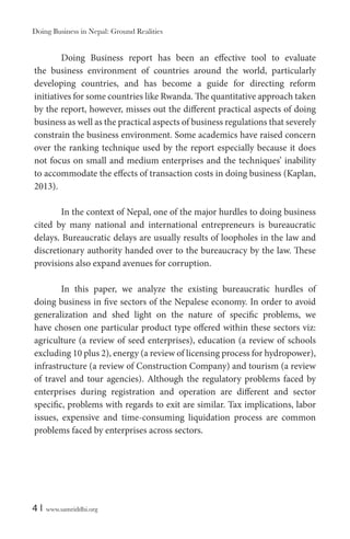 Doing Business in Nepal: Ground Realities

Doing Business report has been an effective tool to evaluate
the business environment of countries around the world, particularly
developing countries, and has become a guide for directing reform
initiatives for some countries like Rwanda. The quantitative approach taken
by the report, however, misses out the different practical aspects of doing
business as well as the practical aspects of business regulations that severely
constrain the business environment. Some academics have raised concern
over the ranking technique used by the report especially because it does
not focus on small and medium enterprises and the techniques’ inability
to accommodate the effects of transaction costs in doing business (Kaplan,
2013).
In the context of Nepal, one of the major hurdles to doing business
cited by many national and international entrepreneurs is bureaucratic
delays. Bureaucratic delays are usually results of loopholes in the law and
discretionary authority handed over to the bureaucracy by the law. These
provisions also expand avenues for corruption.
In this paper, we analyze the existing bureaucratic hurdles of
doing business in five sectors of the Nepalese economy. In order to avoid
generalization and shed light on the nature of specific problems, we
have chosen one particular product type offered within these sectors viz:
agriculture (a review of seed enterprises), education (a review of schools
excluding 10 plus 2), energy (a review of licensing process for hydropower),
infrastructure (a review of Construction Company) and tourism (a review
of travel and tour agencies). Although the regulatory problems faced by
enterprises during registration and operation are different and sector
specific, problems with regards to exit are similar. Tax implications, labor
issues, expensive and time-consuming liquidation process are common
problems faced by enterprises across sectors.

4|

www.samriddhi.org

 