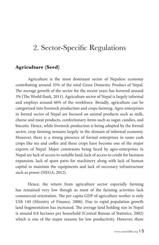 Agriculture (Seed)
Agriculture is the most dominant sector of Nepalese economy
contributing around 35% of the total Gross Domestic Product of Nepal.
The average growth of the sector for the recent years has hovered around
3% (The World Bank, 2011). Agriculture sector of Nepal is largely informal
and employs around 66% of the workforce. Broadly, agriculture can be
categorized into livestock production and crops farming. Agro-enterprises
in formal sector of Nepal are focused on animal products such as milk,
cheese and meat products, confectionary items such as sugar, candies, and
biscuits. Hence, while livestock production is being adopted by the formal
sector, crop farming remains largely in the domain of informal economy.
However, there is a strong presence of formal enterprises in some cash
crops like tea and coffee and these crops have become one of the major
exports of Nepal. Major constraints being faced by agro-enterprises in
Nepal are lack of access to suitable land, lack of access to credit for business
expansion, lack of spare parts for machinery along with lack of human
capital to maintain the equipments and lack of necessary infrastructure
such as power (NEGA, 2012).
Hence, the return from agriculture sector especially farming
has remained very low though as most of the farming activities lack
commercial orientation. The per capita GDP of agriculture worker is only
US$ 140 (Ministry of Finance, 2008). Due to rapid population growth
land fragmentation has increased. The average land holding size in Nepal
is around 0.8 hectares per household (Central Bureau of Statistics, 2002)
which is one of the major reasons for low productivity. However, there
www.samriddhi.org

|5

 