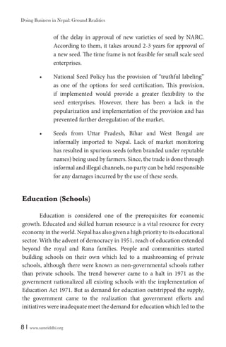 Doing Business in Nepal: Ground Realities

of the delay in approval of new varieties of seed by NARC.
According to them, it takes around 2-3 years for approval of
a new seed. The time frame is not feasible for small scale seed
enterprises.
National Seed Policy has the provision of “truthful labeling”
as one of the options for seed certification. This provision,
if implemented would provide a greater flexibility to the
seed enterprises. However, there has been a lack in the
popularization and implementation of the provision and has
prevented further deregulation of the market.
Seeds from Uttar Pradesh, Bihar and West Bengal are
informally imported to Nepal. Lack of market monitoring
has resulted in spurious seeds (often branded under reputable
names) being used by farmers. Since, the trade is done through
informal and illegal channels, no party can be held responsible
for any damages incurred by the use of these seeds.

Education (Schools)
Education is considered one of the prerequisites for economic
growth. Educated and skilled human resource is a vital resource for every
economy in the world. Nepal has also given a high priority to its educational
sector. With the advent of democracy in 1951, reach of education extended
beyond the royal and Rana families. People and communities started
building schools on their own which led to a mushrooming of private
schools, although there were known as non-governmental schools rather
than private schools. The trend however came to a halt in 1971 as the
government nationalized all existing schools with the implementation of
Education Act 1971. But as demand for education outstripped the supply,
the government came to the realization that government efforts and
initiatives were inadequate meet the demand for education which led to the
8|

www.samriddhi.org

 
