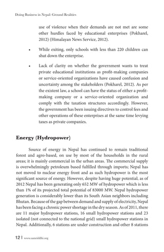 Doing Business in Nepal: Ground Realities

use of violence when their demands are not met are some
other hurdles faced by educational enterprises (Pokharel,
2012) (Himalayan News Service, 2012).
While exiting, only schools with less than 220 children can
shut down the enterprise.
Lack of clarity on whether the government wants to treat
private educational institutions as profit-making companies
or service-oriented organizations have caused confusion and
uncertainty among the stakeholders (Pokharel, 2012). As per
the existent law, a school can have the status of either a profitmaking company or a service-oriented organization and
comply with the taxation structures accordingly. However,
the government has been issuing directives to control fees and
other operations of these enterprises at the same time levying
taxes as private companies.

Energy (Hydropower)
Source of energy in Nepal has continued to remain traditional
forest and agro-based, on use by most of the households in the rural
areas; it is mainly commercial in the urban areas. The commercial supply
is overwhelmingly petroleum based fulfilled through imports; Nepal has
not moved to nuclear energy front and as such hydropower is the most
significant source of energy. However, despite having huge potential, as of
2012 Nepal has been generating only 652 MW of hydropower which is less
than 1% of its projected total potential of 83000 MW. Nepal hydropower
generation is considerably lower than its South Asian neighbors including
Bhutan. Because of the gap between demand and supply of electricity, Nepal
has been facing a chronic power shortage in the dry season. As of 2011, there
are 11 major hydropower stations, 16 small hydropower stations and 23
isolated (not connected to the national grid) small hydropower stations in
Nepal. Additionally, 6 stations are under construction and other 8 stations
12 |

www.samriddhi.org

 