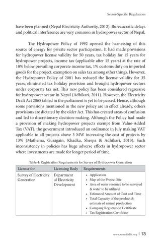 have been planned (Nepal Electricity Authority, 2012). Bureaucratic delays
and political interference are very common in hydropower sector of Nepal.
The Hydropower Policy of 1992 opened the harnessing of this
source of energy for private sector participation. It had made provisions
for hydropower license validity for 50 years, tax holiday for 15 years for
hydropower projects, income tax (applicable after 15 years) at the rate of
10% below prevailing corporate income tax, 1% customs duty on imported
goods for the project, exemption on sales tax among other things. However,
the Hydropower Policy of 2001 has reduced the license validity for 35
years, eliminated tax holiday provision and brought hydropower sectors
under corporate tax net. This new policy has been considered regressive
for hydropower sector in Nepal (Adhikari, 2011). However, the Electricity
Draft Act 2065 tabled in the parliament is yet to be passed. Hence, although
some provisions mentioned in the new policy are in effect already, others
provisions are dictated by the older Act. This has created areas of confusion
and led to discretionary decision-making. Although the Policy had made
a provision of making hydropower projects exempt from Value-Added
Tax (VAT), the government introduced an ordinance in July making VAT
applicable to all projects above 3 MW increasing the cost of projects by
13% (Mathema, Guragain, Khadka, Sherpa & Adhikari, 2013). Such
inconsistency in policies has huge adverse effects in hydropower sector
where investments are made for longer period of time.
Table 4: Registration Requirements for Survey of Hydropower Generation

License for

Licensing Body

Survey of Electricity
Generation

Department
of Electricity
Development

Requirements
Application
Map of the Project Site
Area of water resource to be surveyed
& water to be utilized
Estimated Amount of Cost and Time
Total Capacity of the product &
estimate of annual production
Company Registration Certificate
Tax Registration Certificate

www.samriddhi.org

| 13

 