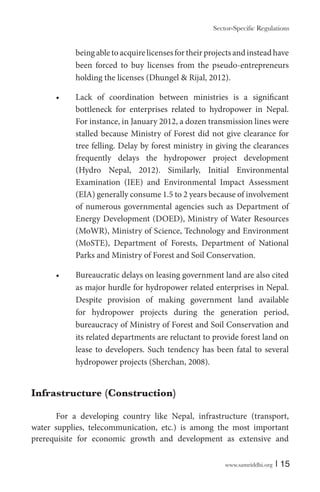 being able to acquire licenses for their projects and instead have
been forced to buy licenses from the pseudo-entrepreneurs
holding the licenses (Dhungel & Rijal, 2012).
bottleneck for enterprises related to hydropower in Nepal.
For instance, in January 2012, a dozen transmission lines were
stalled because Ministry of Forest did not give clearance for
tree felling. Delay by forest ministry in giving the clearances
frequently delays the hydropower project development
(Hydro Nepal, 2012). Similarly, Initial Environmental
Examination (IEE) and Environmental Impact Assessment
(EIA) generally consume 1.5 to 2 years because of involvement
of numerous governmental agencies such as Department of
Energy Development (DOED), Ministry of Water Resources
(MoWR), Ministry of Science, Technology and Environment
(MoSTE), Department of Forests, Department of National
Parks and Ministry of Forest and Soil Conservation.
as major hurdle for hydropower related enterprises in Nepal.
Despite provision of making government land available
for hydropower projects during the generation period,
bureaucracy of Ministry of Forest and Soil Conservation and
its related departments are reluctant to provide forest land on
lease to developers. Such tendency has been fatal to several
hydropower projects (Sherchan, 2008).

Infrastructure (Construction)
For a developing country like Nepal, infrastructure (transport,
water supplies, telecommunication, etc.) is among the most important
prerequisite for economic growth and development as extensive and
www.samriddhi.org

| 15

 