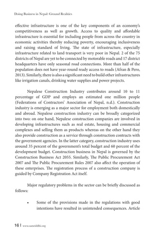 Doing Business in Nepal: Ground Realities

effective infrastructure is one of the key components of an economy’s
competitiveness as well as growth. Access to quality and affordable
infrastructure is essential for including people from across the country in
economic activities thereby reducing poverty, encouraging inclusiveness
and raising standard of living. The state of infrastructure, especially
infrastructure related to land transport is very poor in Nepal. 2 of the 75
districts of Nepal are yet to be connected by motorable roads and 17 district
headquarters have only seasonal road connections. More than half of the
population does not have year-round ready access to roads (Afran & Pero,
2013). Similarly, there is also a significant need to build other infrastructures
like irrigation canals, drinking water supplies and power projects.
Nepalese Construction Industry contributes around 10 to 11
percentage of GDP and employs an estimated one million people
(Federations of Contractors’ Association of Nepal, n.d.). Construction
industry is emerging as a major sector for employment both domestically
and abroad. Nepalese construction industry can be broadly categorized
into two: on one hand, Nepalese construction companies are involved in
developing infrastructures such as real estate, housing and commercial
complexes and selling them as products whereas on the other hand they
also provide construction as a service through construction contracts with
the government agencies. In the latter category, construction industry uses
around 35 percent of the government’s total budget and 60 percent of the
development budget. Construction business in Nepal is governed by the
Construction Business Act 2055. Similarly, The Public Procurement Act
2007 and The Public Procurement Rules 2007 also affect the operation of
these enterprises. The registration process of a construction company is
guided by Company Registration Act itself.
Major regulatory problems in the sector can be briefly discussed as
follows:
Some of the provisions made in the regulations with good
intentions have resulted in unintended consequences. Article

16 |

www.samriddhi.org

 