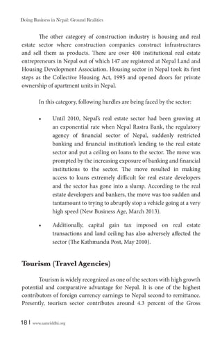 Doing Business in Nepal: Ground Realities

The other category of construction industry is housing and real
estate sector where construction companies construct infrastructures
and sell them as products. There are over 400 institutional real estate
entrepreneurs in Nepal out of which 147 are registered at Nepal Land and
Housing Development Association. Housing sector in Nepal took its first
steps as the Collective Housing Act, 1995 and opened doors for private
ownership of apartment units in Nepal.
In this category, following hurdles are being faced by the sector:
Until 2010, Nepal’s real estate sector had been growing at
an exponential rate when Nepal Rastra Bank, the regulatory
agency of financial sector of Nepal, suddenly restricted
banking and financial institution’s lending to the real estate
sector and put a ceiling on loans to the sector. The move was
prompted by the increasing exposure of banking and financial
institutions to the sector. The move resulted in making
access to loans extremely difficult for real estate developers
and the sector has gone into a slump. According to the real
estate developers and bankers, the move was too sudden and
tantamount to trying to abruptly stop a vehicle going at a very
high speed (New Business Age, March 2013).
Additionally, capital gain tax imposed on real estate
transactions and land ceiling has also adversely affected the
sector (The Kathmandu Post, May 2010).

Tourism (Travel Agencies)
Tourism is widely recognized as one of the sectors with high growth
potential and comparative advantage for Nepal. It is one of the highest
contributors of foreign currency earnings to Nepal second to remittance.
Presently, tourism sector contributes around 4.3 percent of the Gross
18 |

www.samriddhi.org

 
