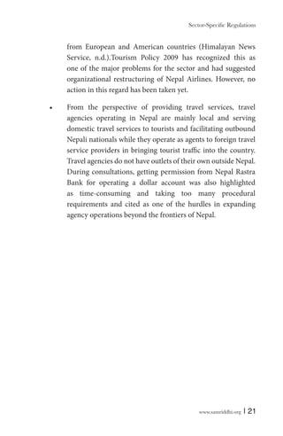 from European and American countries (Himalayan News
Service, n.d.).Tourism Policy 2009 has recognized this as
one of the major problems for the sector and had suggested
organizational restructuring of Nepal Airlines. However, no
action in this regard has been taken yet.
From the perspective of providing travel services, travel
agencies operating in Nepal are mainly local and serving
domestic travel services to tourists and facilitating outbound
Nepali nationals while they operate as agents to foreign travel
service providers in bringing tourist traffic into the country.
Travel agencies do not have outlets of their own outside Nepal.
During consultations, getting permission from Nepal Rastra
Bank for operating a dollar account was also highlighted
as time-consuming and taking too many procedural
requirements and cited as one of the hurdles in expanding
agency operations beyond the frontiers of Nepal.

www.samriddhi.org

| 21

 