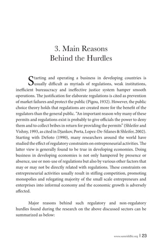 3. Main Reasons
Behind the Hurdles

S

tarting and operating a business in developing countries is
usually difficult as myriads of regulations, weak institutions,
inefficient bureaucracy and ineffective justice system hamper smooth
operations. The justification for elaborate regulations is cited as prevention
of market failures and protect the public (Pigou, 1932). However, the public
choice theory holds that regulations are created more for the benefit of the
regulators than the general public. “An important reason why many of these
permits and regulations exist is probably to give officials the power to deny
them and to collect bribes in return for providing the permits” (Shleifer and
Vishny, 1993, as cited in Djankov, Porta, Lopez-De-Silanes & Shleifer, 2002).
Starting with DeSoto (1990), many researchers around the world have
studied the effect of regulatory constraints on entrepreneurial activities. The
latter view is generally found to be true in developing economies. Doing
business in developing economies is not only hampered by presence or
absence, use or non-use of regulations but also by various other factors that
may or may not be directly related with regulations. These constraints on
entrepreneurial activities usually result in stifling competition, promoting
monopolies and relegating majority of the small scale entrepreneurs and
enterprises into informal economy and the economic growth is adversely
affected.
Major reasons behind such regulatory and non-regulatory
hurdles found during the research on the above discussed sectors can be
summarized as below:

www.samriddhi.org

| 23

 