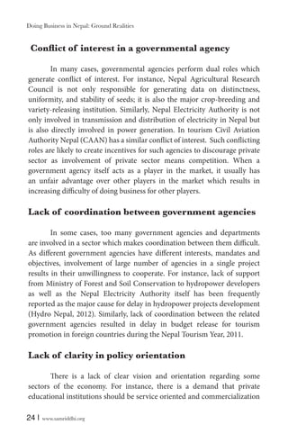 Doing Business in Nepal: Ground Realities

In many cases, governmental agencies perform dual roles which
generate conflict of interest. For instance, Nepal Agricultural Research
Council is not only responsible for generating data on distinctness,
uniformity, and stability of seeds; it is also the major crop-breeding and
variety-releasing institution. Similarly, Nepal Electricity Authority is not
only involved in transmission and distribution of electricity in Nepal but
is also directly involved in power generation. In tourism Civil Aviation
Authority Nepal (CAAN) has a similar conflict of interest. Such conflicting
roles are likely to create incentives for such agencies to discourage private
sector as involvement of private sector means competition. When a
government agency itself acts as a player in the market, it usually has
an unfair advantage over other players in the market which results in
increasing difficulty of doing business for other players.

Lack of coordination between government agencies
In some cases, too many government agencies and departments
are involved in a sector which makes coordination between them difficult.
As different government agencies have different interests, mandates and
objectives, involvement of large number of agencies in a single project
results in their unwillingness to cooperate. For instance, lack of support
from Ministry of Forest and Soil Conservation to hydropower developers
as well as the Nepal Electricity Authority itself has been frequently
reported as the major cause for delay in hydropower projects development
(Hydro Nepal, 2012). Similarly, lack of coordination between the related
government agencies resulted in delay in budget release for tourism
promotion in foreign countries during the Nepal Tourism Year, 2011.

Lack of clarity in policy orientation
There is a lack of clear vision and orientation regarding some
sectors of the economy. For instance, there is a demand that private
educational institutions should be service oriented and commercialization
24 |

www.samriddhi.org

 