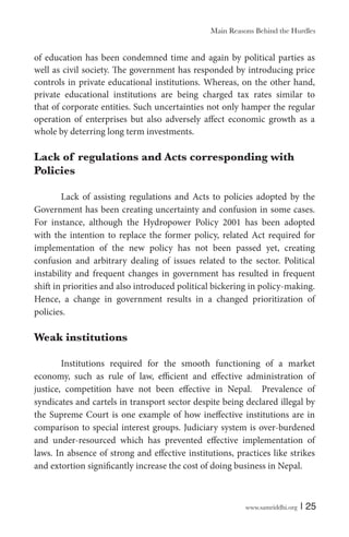 Main Reasons Behind the Hurdles

of education has been condemned time and again by political parties as
well as civil society. The government has responded by introducing price
controls in private educational institutions. Whereas, on the other hand,
private educational institutions are being charged tax rates similar to
that of corporate entities. Such uncertainties not only hamper the regular
operation of enterprises but also adversely affect economic growth as a
whole by deterring long term investments.

Lack of regulations and Acts corresponding with
Policies
Lack of assisting regulations and Acts to policies adopted by the
Government has been creating uncertainty and confusion in some cases.
For instance, although the Hydropower Policy 2001 has been adopted
with the intention to replace the former policy, related Act required for
implementation of the new policy has not been passed yet, creating
confusion and arbitrary dealing of issues related to the sector. Political
instability and frequent changes in government has resulted in frequent
shift in priorities and also introduced political bickering in policy-making.
Hence, a change in government results in a changed prioritization of
policies.

Weak institutions
Institutions required for the smooth functioning of a market
economy, such as rule of law, efficient and effective administration of
justice, competition have not been effective in Nepal. Prevalence of
syndicates and cartels in transport sector despite being declared illegal by
the Supreme Court is one example of how ineffective institutions are in
comparison to special interest groups. Judiciary system is over-burdened
and under-resourced which has prevented effective implementation of
laws. In absence of strong and effective institutions, practices like strikes
and extortion significantly increase the cost of doing business in Nepal.

www.samriddhi.org

| 25

 
