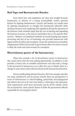 Doing Business in Nepal: Ground Realities

Red Tape and Bureaucratic Hassles
Even where laws and regulations are clear and straight forward,
bureaucracy, in absence of a strong accountability system, presents
hassles for aspiring entrepreneurs. Lawyers and brokers are usually used
by aspiring entrepreneurs to navigate the bureaucratic labyrinth while
starting a business and complying with regulations during the operation of
the business. Such methods imply that the cost of starting and expanding
the business increases as the lawyers and brokers have to be paid for their
services. Reliance on traditional methods of record-keeping and request
processing and lack of use of technology also provides bureaucrats with
opportunities for delay and corruption. As per the entrepreneurs consulted,
misplacement of files and records in government offices are used as reasons
to delay the work and create avenues for corruption.

Discretionary power of the bureaucracy
When laws provide a lot of discretionary power to bureaucracy
this creates more room for rent seeking opportunities. In addition, it also
provides a leeway into an unstable environment such that with a change
in the personnel in bureaucracy (as is often the case in Nepal), there is a
change in some minor policy decision based on the bureaucrats discretion.
Private and Boarding Schools Directive, 2013, for example, asks that
too many standards be met by private schools; there are prerequisites in
terms of infrastructure (a school building, particularly sized playground
and others) that are to be met even before a school goes into operation.
Such requirements aren’t most necessarily met by all the schools. Given
the circumstances, most schools choose to bribe the government officials
responsible for surveying the school .

26 |

www.samriddhi.org

 