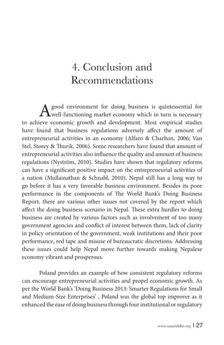 4. Conclusion and
Recommendations

A

good environment for doing business is quintessential for
well-functioning market economy which in turn is necessary
to achieve economic growth and development. Most empirical studies
have found that business regulations adversely affect the amount of
entrepreneurial activities in an economy (Alfaro & Charlton, 2006; Van
Stel, Storey & Thurik, 2006). Some researchers have found that amount of
entrepreneurial activities also influence the quality and amount of business
regulations (Nyström, 2010). Studies have shown that regulatory reforms
can have a significant positive impact on the entrepreneurial activities of
a nation (Mullainathan & Schnabl, 2010). Nepal still has a long way to
go before it has a very favorable business environment. Besides its poor
performance in the components of The World Bank’s Doing Business
Report, there are various other issues not covered by the report which
affect the doing business scenario in Nepal. These extra hurdles to doing
business are created by various factors such as involvement of too many
government agencies and conflict of interest between them, lack of clarity
in policy orientation of the government, weak institutions and their poor
performance, red tape and misuse of bureaucratic discretions. Addressing
these issues could help Nepal move further towards making Nepalese
economy vibrant and prosperous.
Poland provides an example of how consistent regulatory reforms
can encourage entrepreneurial activities and propel economic growth. As
per the World Bank’s ‘Doing Business 2013: Smarter Regulations for Small
and Medium-Size Enterprises’ , Poland was the global top improver as it
enhanced the ease of doing business through four institutional or regulatory
www.samriddhi.org

| 27

 