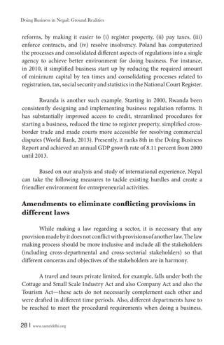 Doing Business in Nepal: Ground Realities

reforms, by making it easier to (i) register property, (ii) pay taxes, (iii)
enforce contracts, and (iv) resolve insolvency. Poland has computerized
the processes and consolidated different aspects of regulations into a single
agency to achieve better environment for doing business. For instance,
in 2010, it simplified business start up by reducing the required amount
of minimum capital by ten times and consolidating processes related to
registration, tax, social security and statistics in the National Court Register.
Rwanda is another such example. Starting in 2000, Rwanda been
consistently designing and implementing business regulation reforms. It
has substantially improved access to credit, streamlined procedures for
starting a business, reduced the time to register property, simplified crossborder trade and made courts more accessible for resolving commercial
disputes (World Bank, 2013). Presently, it ranks 8th in the Doing Business
Report and achieved an annual GDP growth rate of 8.11 percent from 2000
until 2013.
Based on our analysis and study of international experience, Nepal
can take the following measures to tackle existing hurdles and create a
friendlier environment for entrepreneurial activities.

different laws
While making a law regarding a sector, it is necessary that any
provision made by it does not conflict with provisions of another law. The law
making process should be more inclusive and include all the stakeholders
(including cross-departmental and cross-sectorial stakeholders) so that
different concerns and objectives of the stakeholders are in harmony.
A travel and tours private limited, for example, falls under both the
Cottage and Small Scale Industry Act and also Company Act and also the
Tourism Act—these acts do not necessarily complement each other and
were drafted in different time periods. Also, different departments have to
be reached to meet the procedural requirements when doing a business.
28 |

www.samriddhi.org

 