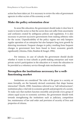 Doing Business in Nepal: Ground Realities

action has been taken yet. It is necessary to review the roles of government
agencies in other sectors of the economy as well.

Make the policy orientation clear
In areas like education, the government should make it clear how it
wants to treat the sector so that the sector does not suffer from uncertainty
and confusion created by ambiguous policies and regulations. It is also
necessary to prevent successive governments from making arbitrary rules
for the sector. Unpredictability of the policy regime not only hampers
regular operation of an enterprise but also hampers long term growth by
deterring investment. Frequent changes in policy resulting from frequent
changes in government have been found to lower economic growth
significantly (Alesina, Ozler, Roubini & Swagel, 1996).
For instance, in case of schools the government should decide
whether it wants to treat schools as profit-making enterprises and want
private sector’s participation in the education or it wants the education to
be provided as a voluntary service through state mechanisms only.

Strengthen the institutions necessary for a wellfunctioning market
Institutions are considered “the rules of the game in a society, or
more formally, are the humanly devised constraints that shape human
interaction” (North, 1990). Sometimes referred to as “soft infrastructures”,
institutions play a vital role in economic growth and prosperity of a society.
To make sure that markets function smoothly and provide every group of
citizen equal access to economic activities, the government should work
towards strengthening the institutions such as judiciary, competition
law, maintenance of law and order and provision of security of lives and
properties of citizens.

30 |

www.samriddhi.org

 