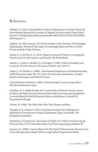 References
Adhikari, D. (2011). Sustainability Analysis of Hydropower In Nepal. Retrieved
from Helsinki Metropolia University of Applied Sciences website: http://http://
theseus17-kk.lib.helsinki.fi/bitstream/handle/10024/38475/FINAL%20THESIS.
pdf?sequence=1
Adhikari, D. (2013, January 25). Private Schools: Under Pressure. New Spotlight
[Kathmandu]. Retrieved from http://www.spotlightnepal.com/News/Article/
Private-Schools-Under-Pressure
Afram, G. G., & Pero, A. S. (2012). Nepal’s Investment Climate: Leveraging the
Private Sector for Job Creation and Growth. The World Bank.
Alesina, A., Ozler, S., Roubini, N., & Swagel, P. (1996). Political Instability and
Economic Growth. Journal of Economic Growth, 1(2), 189-211.
Alfaro, L., & Charlton A. (2006). International Integration and Entrepreneurship,
CEPR Discussion Paper No 755, Centre for Economic performance, London
School of Economics and Political Science
Central Bureau of Statistics. (2002). National Sample Census of Agriculture
2001/02. Kathmandu, Nepal
Chitrakar, R. C. (2009, October 28). Current State of Tourism Services Sector
in Nepal and Ways Forward. Retrieved from http://www.mocs.gov.np/uploads/
Current%20State%20of%20Tourism%20Service%20Sector_Unctad%20
Presentation%202.ppt
DeSoto, H. (1990). The Other Path. New York: Harper and Row.
Dhungel, K. R., & Rijal, P. (2012). Investment Prospects & Challenges for
Hydropower Development in Nepal. Kathmandu, Nepal: Samriddhi, The
Prosperity Foundation.
Federations of Contractors’ Association of Nepal (n.d.). http://www.fcan.org.np.
Retrieved July 2, 2013, from http://http://www.fcan.org.np/pages.php?pid=83
Gautam, J.C. (2008). Country Report On The State Of Plant Genetic Resources For
Food And Agriculture Nepal. Food and Agriculture Organization (FAO).

www.samriddhi.org

| 31

 