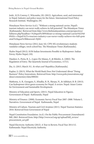 Doing Business in Nepal: Ground Realities

Joshi , K.D, Conroy, C, Witcombe, J.R. (2012). Agriculture, seed, and innovation
in Nepal: Industry and policy issues for the future. International Food Policy
Research Institute. Washington, DC
Himalayan News Service (n.d.). “Without a strong national carrier‚ Nepal’s
tourism industry can never really achieve its full potential”. The Himalayan Times
[Kathmandu]. Retrieved from http://www.thehimalayantimes.com/perspectives/
fullnews.php?headline=%26quot%3BWithout+a+strong+national+carrier%E2%8
0%9A++Nepal%27s+tourism+industry+can+never+really+achieve+its+full+pote
ntial%26quot%3B&newsid=NjM1
Himalayan News Service (2012, June 16). CPN-M’s revolutionary students
vandalise colleges‚ torch school bus. The Himalayan Times [Kathmandu].
Hydro Nepal (2012). $15b Indian Investments Possible in Hydropower: Indian
Envoy. Hydro Nepal, (10).
Djankov, S., Porta, R. L., Lopez-De-Silanes, F., & Shleifer, A. (2002). The
Regulation of Entry. The Quarterly Journal of Economics, 117(1).
Jha, A. (2013, March 31). At what cost? Republica [Kathmandu].
Kaplan, S. (2013). What the World Bank Does Not Understand About “Doing
Business”. Policy Innovations. Retrieved from: http://www.policyinnovations.org/
ideas/commentary/data/000261
Mathema, A. B., Guragain, S., Khadka, R. B., Sherpa, N., & Adhikari, B. B. (2013).
Can hydropower drive green economy for Nepal: A review. Nepal: Asian Centre
for Environment and Sustainable Development.
Ministry of Education and Sports. (2011). Nepal Education in Figures.
Government of Nepal: Kathmandu, Nepal
Ministry of Finance. (2008). Economic Survey Fiscal Year 2007–2008. Volume I,
Narratives. Government of Nepal: Kathmandu, Nepal
Ministry of Culture, Tourism and Civil Aviation (2011). Nepal Tourism Statistics
2010. Retrieved from Government of Nepal
Nepal Constitution Foundation. (n.d.). On the Public Procurement (Amendment)
Bill, 2063. Retrieved from: http://http://www.ncf.org.np/upload/bill_review/
procurement_act.pdf
Nepal Electricity Authority (2012). A Year in Review, Fiscal Year 2011/12.
Kathmandu: Nepal Electricity Authority.

32 |

www.samriddhi.org

 