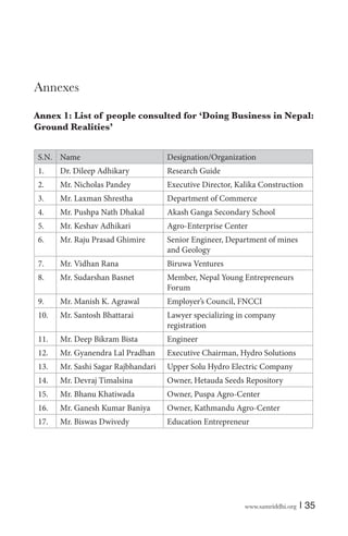 Annexes
Annex 1: List of people consulted for ‘Doing Business in Nepal:
Ground Realities’
S.N. Name

Designation/Organization

1.

Dr. Dileep Adhikary

Research Guide

2.

Mr. Nicholas Pandey

Executive Director, Kalika Construction

3.

Mr. Laxman Shrestha

Department of Commerce

4.

Mr. Pushpa Nath Dhakal

Akash Ganga Secondary School

5.

Mr. Keshav Adhikari

Agro-Enterprise Center

6.

Mr. Raju Prasad Ghimire

Senior Engineer, Department of mines
and Geology

7.

Mr. Vidhan Rana

Biruwa Ventures

8.

Mr. Sudarshan Basnet

Member, Nepal Young Entrepreneurs
Forum

9.

Mr. Manish K. Agrawal

Employer’s Council, FNCCI

10.

Mr. Santosh Bhattarai

Lawyer specializing in company
registration

11.

Mr. Deep Bikram Bista

Engineer

12.

Mr. Gyanendra Lal Pradhan

Executive Chairman, Hydro Solutions

13.

Mr. Sashi Sagar Rajbhandari

Upper Solu Hydro Electric Company

14.

Mr. Devraj Timalsina

Owner, Hetauda Seeds Repository

15.

Mr. Bhanu Khatiwada

Owner, Puspa Agro-Center

16.

Mr. Ganesh Kumar Baniya

Owner, Kathmandu Agro-Center

17.

Mr. Biswas Dwivedy

Education Entrepreneur

www.samriddhi.org

| 35

 