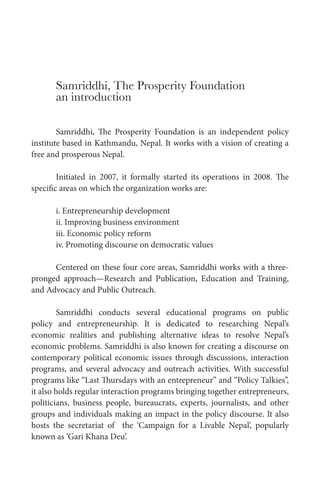 Samriddhi, The Prosperity Foundation
an introduction
Samriddhi, The Prosperity Foundation is an independent policy
institute based in Kathmandu, Nepal. It works with a vision of creating a
free and prosperous Nepal.
Initiated in 2007, it formally started its operations in 2008. The
specific areas on which the organization works are:
i. Entrepreneurship development
ii. Improving business environment
iii. Economic policy reform
iv. Promoting discourse on democratic values
Centered on these four core areas, Samriddhi works with a threepronged approach—Research and Publication, Education and Training,
and Advocacy and Public Outreach.
Samriddhi conducts several educational programs on public
policy and entrepreneurship. It is dedicated to researching Nepal’s
economic realities and publishing alternative ideas to resolve Nepal’s
economic problems. Samriddhi is also known for creating a discourse on
contemporary political economic issues through discussions, interaction
programs, and several advocacy and outreach activities. With successful
programs like “Last Thursdays with an entrepreneur” and “Policy Talkies”,
it also holds regular interaction programs bringing together entrepreneurs,
politicians, business people, bureaucrats, experts, journalists, and other
groups and individuals making an impact in the policy discourse. It also
hosts the secretariat of the ‘Campaign for a Livable Nepal’, popularly
known as ‘Gari Khana Deu’.

 
