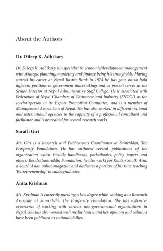 About the Authors
Dr. Dileep K. Adhikary
Dr. Dileep K. Adhikary is a specialist in economic/development management
with strategic planning, marketing and finance being his strongholds. Having
started his career at Nepal Rastra Bank in 1974 he has gone on to hold
different positions in government undertakings and at present serves as the
Senior Director at Nepal Administrative Staff College. He is associated with
Federation of Nepal Chambers of Commerce and Industry (FNCCI) as the
co-chairperson in its Export Promotion Committee, and is a member of
Management Association of Nepal. He has also worked in different national
and international agencies in the capacity of a professional consultant and
facilitator and is accredited for several research works.

Surath Giri
Mr. Giri is a Research and Publications Coordinator at Samriddhi, The
Prosperity Foundation. He has authored several publications of the
organization which include handbooks, pocketbooks, policy papers and
others. Besides Samriddhi Foundation, he also works for Khabar South Asia,
a South Asian online magazine and dedicates a portion of his time teaching
‘Entrepreneurship’ to undergraduates.

Anita Krishnan
Ms. Krishnan is currently pursuing a law degree while working as a Research
Associate at Samriddhi, The Prosperity Foundation. She has extensive
experience of working with various non-governmental organizations in
Nepal. She has also worked with media houses and her opinions and columns
have been published in national dailies.

 