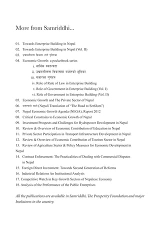 More from Samriddhi...
01.      Towards  Enterprise  Building  in  Nepal
02.      Towards  Enterprise  Building  in  Nepal  (Vol.  II)
03.      pBdzLntf ljsf;M xft] k'l:tsf
04.      Economic  Growth:  a  pocketbook  series  

  

:jtGqtf
  ii.  pBdzLntf ljsf;df ahf/sf] e"ldsf
iii.  ahf/sf u'0fx?

  

  iv.  Role  of  Rule  of  Law  in  Enterprise  Building

  

    v.  Role  of  Government  in  Enterprise  Building  (Vol.  I)

  

  vi.  Role  of  Government  in  Enterprise  Building  (Vol.  II)

  
  

    i.  cfly{s

05.      Economic  Growth  and  The  Private  Sector  of  Nepal
06.      bf;Tjsf] af6f]  (Nepali  Translation  of  “The  Road  to  Serfdom”)
07.      Nepal  Economic  Growth  Agenda  (NEGA),  Report  2012
08.      Critical  Constrains  to  Economic  Growth  of  Nepal
09.      Investment  Prospects  and  Challenges  for  Hydropower  Development  in  Nepal
10.      Review  &  Overview  of  Economic  Contribution  of  Education  in  Nepal
11.      Private  Sector  Participation  in  Transport  Infrastructure  Development  in  Nepal
12.      Review  &  Overview  of  Economic  Contribution  of  Tourism  Sector  in  Nepal
13.      Review  of  Agriculture  Sector  &  Policy  Measures  for  Economic  Development  in    

                

Nepal
14.      Contract  Enforcement:  The  Practicalities  of  Dealing  with  Commercial  Disputes    
                in  Nepal
15.    Foreign  Direct  Investment:  Towards  Second  Generation  of  Reforms
16.    Industrial  Relations  An  Institutional  Analysis
17.  Competitive  Watch  in  Key  Growth  Sectors  of  Nepalese  Economy
18.  Analysis  of  the  Performance  of  the  Public  Enterprises

All the publications are available in Samriddhi, The Prosperity Foundation and major
bookstores in the country.

 