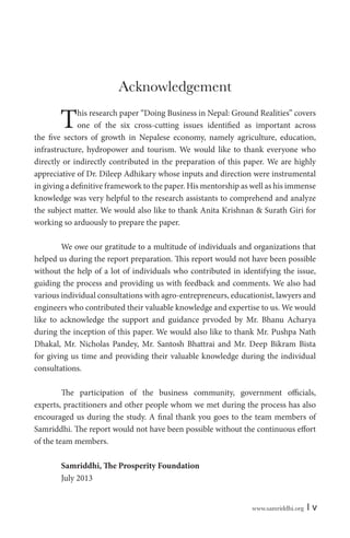 Acknowledgement

T

his research paper “Doing Business in Nepal: Ground Realities” covers
one of the six cross-cutting issues identified as important across
the five sectors of growth in Nepalese economy, namely agriculture, education,
infrastructure, hydropower and tourism. We would like to thank everyone who
directly or indirectly contributed in the preparation of this paper. We are highly
appreciative of Dr. Dileep Adhikary whose inputs and direction were instrumental
in giving a definitive framework to the paper. His mentorship as well as his immense
knowledge was very helpful to the research assistants to comprehend and analyze
the subject matter. We would also like to thank Anita Krishnan & Surath Giri for
working so arduously to prepare the paper.
We owe our gratitude to a multitude of individuals and organizations that
helped us during the report preparation. This report would not have been possible
without the help of a lot of individuals who contributed in identifying the issue,
guiding the process and providing us with feedback and comments. We also had
various individual consultations with agro-entrepreneurs, educationist, lawyers and
engineers who contributed their valuable knowledge and expertise to us. We would
like to acknowledge the support and guidance prvoded by Mr. Bhanu Acharya
during the inception of this paper. We would also like to thank Mr. Pushpa Nath
Dhakal, Mr. Nicholas Pandey, Mr. Santosh Bhattrai and Mr. Deep Bikram Bista
for giving us time and providing their valuable knowledge during the individual
consultations.
The participation of the business community, government officials,
experts, practitioners and other people whom we met during the process has also
encouraged us during the study. A final thank you goes to the team members of
Samriddhi. The report would not have been possible without the continuous effort
of the team members.
Samriddhi, The Prosperity Foundation
July 2013
www.samriddhi.org

|v

 