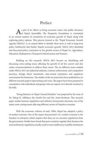 Preface

A

s part of its efforts to bring economic issues into public discourse
of Nepal, Samriddhi, The Prosperity Foundation is committed
to an annual analysis of constraints of economic growth of Nepal along with
exploring policy options. This process termed as the “Nepal Economic Growth
Agenda (NEGA)”, is an annual effort to identify short term as well as long-term
policy bottlenecks that hinder Nepal’s economic growth. NEGA 2012 identified
and discussed policy constraints in five growth sectors of Nepal viz. Agriculture,
Education, Hydropower, (Transport) Infrastructure and Tourism.
Building on this research, NEGA 2013 focuses on identifying and
discussing cross-cutting issues affecting the growth of all five sectors and also
makes recommendations to address those issues. The six different issues studied
under NEGA 2013 are industrial relations, contract enforcement, anti-competitive
practices, foreign direct investment, state-owned enterprises and regulatory
environment for businesses. The studies of the six issues have been published as six
different research papers representing each issue. The papers have been prepared in
consultation with individuals and groups who are experts of or directly involved in
the field.
“Doing Business in Nepal: Ground Realities” was prepared by the team of
Dr. Dileep K. Adhikary, Mr. Surath Giri and Ms. Anita Krishnan. This research
paper studies business regulations and arbitrary bureaucratic decisions, one of the
major cross-cutting issues affecting different sectors of Nepalese economy.
With the economic reforms of early 1990s, Nepal has adopted a policy
of market economy. One of the major characteristics of a market economy is the
freedom to enterprise which requires that there are no excessive regulations from
the government. Studies have found that poor countries regulate their business the
most and heavier regulations usually result in more inefficiency in public institutions

www.samriddhi.org

| vii

 