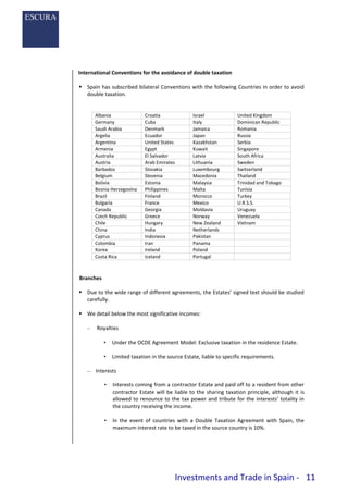 Investments and Trade in Spain - 11
International Conventions for the avoidance of double taxation
 Spain has subscribed bilateral Conventions with the following Countries in order to avoid
double taxation.
Albania Croatia Israel United Kingdom
Germany Cuba Italy Dominican Republic
Saudi Arabia Denmark Jamaica Romania
Argelia Ecuador Japan Russia
Argentina United States Kazakhstan Serbia
Armenia Egypt Kuwait Singapore
Australia El Salvador Latvia South Africa
Austria Arab Emirates Lithuania Sweden
Barbados Slovakia Luxembourg Switzerland
Belgium Slovenia Macedonia Thailand
Bolivia Estonia Malaysia Trinidad and Tobago
Bosnia Herzegovina Philippines Malta Tunisia
Brazil Finland Morocco Turkey
Bulgaria France Mexico U.R.S.S.
Canada Georgia Moldavia Uruguay
Czech Republic Greece Norway Venezuela
Chile Hungary New Zealand Vietnam
China India Netherlands
Cyprus Indonesia Pakistan
Colombia Iran Panama
Korea Ireland Poland
Costa Rica Iceland Portugal
Branches
 Due to the wide range of different agreements, the Estates’ signed text should be studied
carefully.
 We detail below the most significative incomes:
– Royalties
• Under the OCDE Agreement Model: Exclusive taxation in the residence Estate.
• Limited taxation in the source Estate, liable to specific requirements.
– Interests
• Interests coming from a contractor Estate and paid off to a resident from other
contractor Estate will be liable to the sharing taxation principle, although it is
allowed to renounce to the tax power and tribute for the interests’ totality in
the country receiving the income.
• In the event of countries with a Double Taxation Agreement with Spain, the
maximum interest rate to be taxed in the source country is 10%.
 