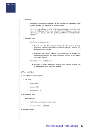 Investments and Trade in Spain - 12
– Dividends
• Agreements to reduce the general tax rate: usually each agreement holds
different reduced rates depending on the participation.
• In the event that a Estate receiving dividends would apply to receive the whole
income in its Estate, what means, without the dividend payer making any
withholding, we should ask for the residence certificate accreditation to the
preceptor.
– Company Profit
• With Permanent Establishment:
 The tax rate for Non Resident Income Tax for incomes through
permanent establishment addresses us to the Spanish Corporate Tax,
being the taxation rate 30%.
 Whenever the Double Taxation Treaty/Agreement is applied, the
deduction of interests and general expenses charged by the parent
company is allowed.
• Without Permanent Establishment:
 It will not be taxable in Spain the company profit obtained in Spain, only
in the residence Estate of the non resident.
VAT and Local Taxes
 Value Added Tax (IVA in Spain):
– Tax rates:
• General: 21%.
• Reduced: 10%.
• Super-reduced 4%.
 Activities Tax (IAE):
– Exemptions for:
• The first two exercises when activity starts
• Turnover less than € 1,000,000.
 Property tax (IBI).
 