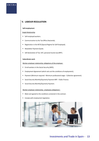Investments and Trade in Spain - 13
V. LABOUR REGULATION
Self-employment
Single Relationship
 Self-employed workers.
 Communication to the Tax Office (Hacienda).
 Registration in the RETA (Special Regime for Self-Employed).
 Newsletter Payment Quote.
 Self-declaration of Tax: VAT, personal income tax (IRPF).
Subordinate work
Worker-employer relationship: obligations of the employer:
 Enroll workers in the Social Security (INPS).
 Employment Agreement (which sets out the conditions of employment).
 Payment (Minimum required - Minimum professional wage – Collective agreement).
 Social Security Monthly/Quarterly Payment IRPF - Public Finance.
 Social Security Monthly/Quarterly Payment.
Worker-employer relationship: employees obligations’:
 Meet and agreed to the conditions contained in the contract.
 Comply with employment legislation.
 