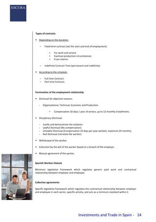 Investments and Trade in Spain - 14
Types of contracts
 Depending on the duration:
– Fixed term contract (set the start and end of employment).
• For work and service
• Eventual production circumstances
• From interim
– Indefinite Contract Time (permanent and indefinite).
 According to the schedule:
– Full time Contract.
– Part time Contract.
Termination of the employment relationship
 Dismissal for objective reasons:
- Organizational, Technical, Economic and Production.
• Compensation 20 days / year of service, up to 12 monthly installments.
 Disciplinary Dismissal:
- Justify and demonstrate the violation.
- Lawful Dismissal (No compensation).
- Unlawful Dismissal (Compensation 33 days per year worked, maximum 24 months).
- Null dismissal (reinstate the worker).
 Withdrawal of the worker.
 Extinction by the will of the worker based on a breach of the employer.
 Mutual agreement of the parties.
Spanish Workers Statute
Minimum legislative framework which regulates generic paid work and contractual
relationship between employer and employee.
Collective agreements
Specific legislative framework which regulates the contractual relationship between employer
and employee in each sector, specific activity, and acts as a minimum standard within it.
 