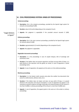 Investments and Trade in Spain - 15
VI. CIVIL PROCEEDINGS SYSTEM: KINDS OF PROCEEDINGS
Verbal proceedings
 Description: this is the simplest proceedings, provided by the Spanish legal system for
amounts not exceeding € 6,000.
 Duration: about 6-8 months (depending on the competent Court).
 Appeals: the judgment is appealable if the provided amount exceeds € 3,000.
Ordinary proceedings
 Description: this is the most common proceedings, provided by the Spanish legal system
for amounts above € 6,000.
 Duration: approximately 8-12 months (depending on the competent Court).
 Appeals: the judgment is appealable.
Negotiable instruments proceedings
 Description: it is the proceedings in case of unpaid cheques, bills of exchange and
promissory notes.
 Duration: if the debtor does not present opposition and does not pay within 10 days, it is
paid directly to the execution and the goods are seized. In case of opposition a verbal
proceedings starts.
 Appeals: In case of opposition, the appeals are the same as in the verbal proceedings.
Monitory proceedings
 Description: it is the fastest credit recovery only when the creditor has documents that
prove his credit (invoices, delivery notes, etc.).
 Duration: if the debtor does not object and does not pay within 20 days, it is passed
directly to the execution and seizure of property. In case of opposition (to oppose is not
necessary to present evidence and legal reasoning), the verbal procedure (if the amount is
less than € 6,000) or ordinary proceedings (if the amount is more than € 6,000) start.
 Appeals: in case of opposition, the appeal system is the same as in the verbal or ordinary
proceedings.
“Legal Actions
in Spain”
 