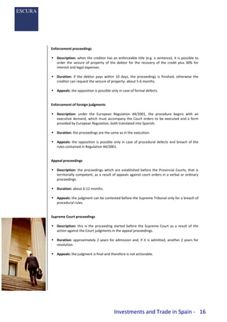Investments and Trade in Spain - 16
Enforcement proceedings
 Description: when the creditor has an enforceable title (e.g. a sentence), it is possible to
order the seizure of property of the debtor for the recovery of the credit plus 30% for
interest and legal expenses.
 Duration: if the debtor pays within 10 days, the proceedings is finished, otherwise the
creditor can request the seizure of property: about 5-6 months.
 Appeals: the opposition is possible only in case of formal defects.
Enforcement of foreign judgments
 Description: under the European Regulation 44/2001, the procedure begins with an
executive demand, which must accompany the Court orders to be executed and a form
provided by European Regulation, both translated into Spanish.
 Duration: the proceedings are the same as in the execution.
 Appeals: the opposition is possible only in case of procedural defects and breach of the
rules contained in Regulation 44/2001.
Appeal proceedings
 Description: the proceedings which are established before the Provincial Courts, that is
territorially competent, as a result of appeals against court orders in a verbal or ordinary
proceedings.
 Duration: about 6-12 months.
 Appeals: the judgment can be contested before the Supreme Tribunal only for a breach of
procedural rules.
Supreme Court proceedings
 Description: this is the proceeding started before the Supreme Court as a result of the
action against the Court judgments in the appeal proceedings.
 Duration: approximately 2 years for admission and, if it is admitted, another 2 years for
resolution.
 Appeals: the judgment is final and therefore is not actionable.
 