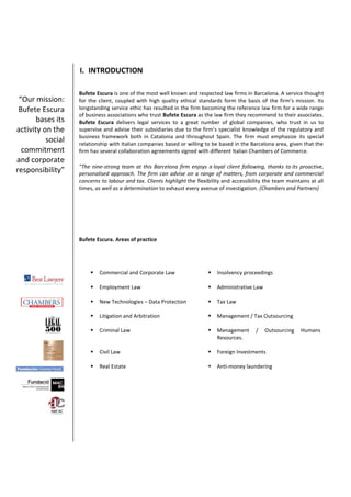 I. INTRODUCTION
Bufete Escura is one of the most well known and respected law firms in Barcelona. A service thought
for the client, coupled with high quality ethical standards form the basis of the firm’s mission. Its
longstanding service ethic has resulted in the firm becoming the reference law firm for a wide range
of business associations who trust Bufete Escura as the law firm they recommend to their associates.
Bufete Escura delivers legal services to a great number of global companies, who trust in us to
supervise and advise their subsidiaries due to the firm’s specialist knowledge of the regulatory and
business framework both in Catalonia and throughout Spain. The firm must emphasize its special
relationship with Italian companies based or willing to be based in the Barcelona area, given that the
firm has several collaboration agreements signed with different Italian Chambers of Commerce.
"The nine-strong team at this Barcelona firm enjoys a loyal client following, thanks to its proactive,
personalised approach. The firm can advise on a range of matters, from corporate and commercial
concerns to labour and tax. Clients highlight the flexibility and accessibility the team maintains at all
times, as well as a determination to exhaust every avenue of investigation. (Chambers and Partners)
Bufete Escura. Areas of practice
 Commercial and Corporate Law  Insolvency proceedings
 Employment Law  Administrative Law
 New Technologies – Data Protection  Tax Law
 Litigation and Arbitration  Management / Tax Outsourcing
 Criminal Law  Management / Outsourcing Humans
Resources.
 Civil Law  Foreign Investments
 Real Estate  Anti-money laundering
“Our mission:
Bufete Escura
bases its
activity on the
social
commitment
and corporate
responsibility”
 