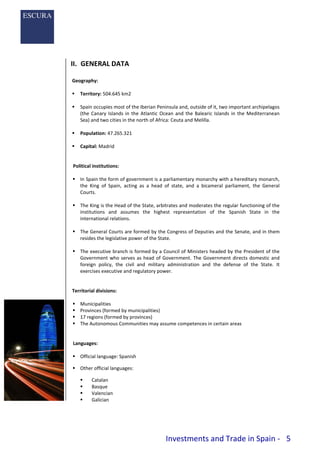 Investments and Trade in Spain - 5
II. GENERAL DATA
Geography:
 Territory: 504.645 km2
 Spain occupies most of the Iberian Peninsula and, outside of it, two important archipelagos
(the Canary Islands in the Atlantic Ocean and the Balearic Islands in the Mediterranean
Sea) and two cities in the north of Africa: Ceuta and Melilla.
 Population: 47.265.321
 Capital: Madrid
Political institutions:
 In Spain the form of government is a parliamentary monarchy with a hereditary monarch,
the King of Spain, acting as a head of state, and a bicameral parliament, the General
Courts.
 The King is the Head of the State, arbitrates and moderates the regular functioning of the
institutions and assumes the highest representation of the Spanish State in the
international relations.
 The General Courts are formed by the Congress of Deputies and the Senate, and in them
resides the legislative power of the State.
 The executive branch is formed by a Council of Ministers headed by the President of the
Government who serves as head of Government. The Government directs domestic and
foreign policy, the civil and military administration and the defense of the State. It
exercises executive and regulatory power.
Territorial divisions:
 Municipalities
 Provinces (formed by municipalities)
 17 regions (formed by provinces)
 The Autonomous Communities may assume competences in certain areas
Languages:
 Official language: Spanish
 Other official languages:
 Catalan
 Basque
 Valencian
 Galician
 