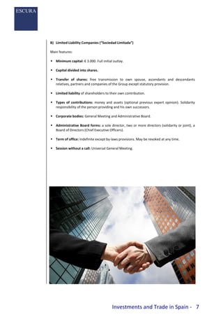 Investments and Trade in Spain - 7
B) Limited Liability Companies (“Sociedad Limitada”)
Main features:
 Minimum capital: € 3.000. Full initial outlay.
 Capital divided into shares.
 Transfer of shares: free transmission to own spouse, ascendants and descendants
relatives, partners and companies of the Group except statutory provision.
 Limited liability of shareholders to their own contribution.
 Types of contributions: money and assets (optional previous expert opinion). Solidarity
responsibility of the person providing and his own successors.
 Corporate bodies: General Meeting and Administrative Board.
 Administrative Board forms: a sole director, two or more directors (solidarity or joint), a
Board of Directors (Chief Executive Officers).
 Term of office: Indefinite except by-laws provisions. May be revoked at any time.
 Session without a call: Universal General Meeting.
 