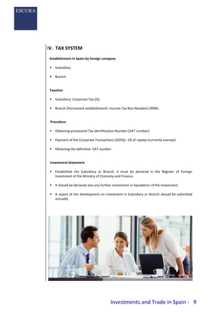 Investments and Trade in Spain - 9
IV. TAX SYSTEM
Establishment in Spain by foreign company
 Subsidiary.
 Branch.
Taxation
 Subsidiary: Corporate Tax (IS).
 Branch (Permanent establishment): Income Tax Non-Resident (IRNR).
Procedure
 Obtaining provisional Tax Identification Number (VAT number).
 Payment of the Corporate Transactions (OOSS): 1% of capital (currently exempt).
 Obtaining the definitive VAT number.
Investment Statement
 Established the Subsidiary or Branch, it must be declared in the Register of Foreign
Investment of the Ministry of Economy and Finance.
 It should be declared also any further investment or liquidation of the investment.
 A report of the development on investment in Subsidiary or Branch should be submitted
annually.
 