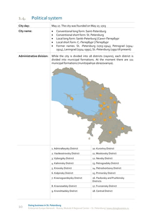 1.4.        Political system
City day:                     May 27. The city was founded on May 27, 1703
City name:                       Conventional long form: Saint-Petersburg
                                 Conventional short form: St. Petersburg
                                 Local long form: Sankt-Peterburg | Санкт-Петербург
                                 Local short form: С.-Петербург | Петербург
                                 Former names: St. -Petersburg (1703-1914), Petrograd (1914-
                                  1924), Leningrad (1924-1991), St.-Petersburg (1991 till present)

Administrative division:      While the city is divided into 18 districts (rayons), each district is
                              divided into municipal formations. At the moment there are 111
                              municipal formations (munitsipalnye obrazovaniya).




                              1. Admiralteysky District               10. Kurortny District
                              2. Vasileostrovsky District             11. Moskovsky District
                              3. Vyborgsky District                   12. Nevsky District
                              4. Kalininsky District                  13. Petrogradsky District
                              5. Kirovsky District                    14. Petrodvortsovy District
                              6. Kolpinsky District                   15. Primorsky District
                              7. Krasnogvardeysky District            16. Pavlovsky and Pushkinsky
                                                                      Districts
                              8. Krasnoselsky District                17. Frunzensky District
                              9. Kronshtadsky District                18. Central District




       Doing business in St. Petersburg
10     Enterprise Europe Network - Russia, Module A Regional Center – St. Petersburg | www.doingbusiness.ru
 