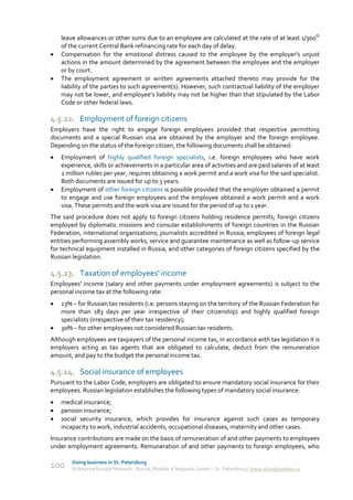 leave allowances or other sums due to an employee are calculated at the rate of at least 1/300th
    of the current Central Bank refinancing rate for each day of delay.
   Compensation for the emotional distress caused to the employee by the employer's unjust
    actions in the amount determined by the agreement between the employee and the employer
    or by court.
   The employment agreement or written agreements attached thereto may provide for the
    liability of the parties to such agreement(s). However, such contractual liability of the employer
    may not be lower, and employee’s liability may not be higher than that stipulated by the Labor
    Code or other federal laws.

4.5.12. Employment of foreign citizens
Employers have the right to engage foreign employees provided that respective permitting
documents and a special Russian visa are obtained by the employer and the foreign employee.
Depending on the status of the foreign citizen, the following documents shall be obtained:
   Employment of highly qualified foreign specialists, i.e. foreign employees who have work
    experience, skills or achievements in a particular area of activities and are paid salaries of at least
    2 million rubles per year, requires obtaining a work permit and a work visa for the said specialist.
    Both documents are issued for up to 3 years.
   Employment of other foreign citizens is possible provided that the employer obtained a permit
    to engage and use foreign employees and the employee obtained a work permit and a work
    visa. These permits and the work visa are issued for the period of up to 1 year.
The said procedure does not apply to foreign citizens holding residence permits; foreign citizens
employed by diplomatic missions and consular establishments of foreign countries in the Russian
Federation, international organizations; journalists accredited in Russia; employees of foreign legal
entities performing assembly works, service and guarantee maintenance as well as follow-up service
for technical equipment installed in Russia, and other categories of foreign citizens specified by the
Russian legislation.

4.5.13. Taxation of employees' income
Employees' income (salary and other payments under employment agreements) is subject to the
personal income tax at the following rate:
   13% – for Russian tax residents (i.e. persons staying on the territory of the Russian Federation for
    more than 183 days per year irrespective of their citizenship) and highly qualified foreign
    specialists (irrespective of their tax residency);
   30% – for other employees not considered Russian tax residents.
Although employees are taxpayers of the personal income tax, in accordance with tax legislation it is
employers acting as tax agents that are obligated to calculate, deduct from the remuneration
amount, and pay to the budget the personal income tax.

4.5.14. Social insurance of employees
Pursuant to the Labor Code, employers are obligated to ensure mandatory social insurance for their
employees. Russian legislation establishes the following types of mandatory social insurance:
   medical insurance;
   pension insurance;
   social security insurance, which provides for insurance against such cases as temporary
    incapacity to work, industrial accidents, occupational diseases, maternity and other cases.
Insurance contributions are made on the basis of remuneration of and other payments to employees
under employment agreements. Remuneration of and other payments to foreign employees, who

        Doing business in St. Petersburg
100     Enterprise Europe Network - Russia, Module A Regional Center – St. Petersburg | www.doingbusiness.ru
 