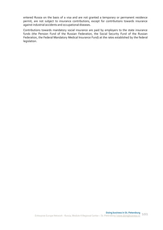 entered Russia on the basis of a visa and are not granted a temporary or permanent residence
permit, are not subject to insurance contributions, except for contributions towards insurance
against industrial accidents and occupational diseases.
Contributions towards mandatory social insurance are paid by employers to the state insurance
funds (the Pension Fund of the Russian Federation, the Social Security Fund of the Russian
Federation, the Federal Mandatory Medical Insurance Fund) at the rates established by the federal
legislation.




                                                                             Doing business in St. Petersburg
         Enterprise Europe Network - Russia, Module A Regional Center – St. Petersburg | www.doingbusiness.ru   101
 