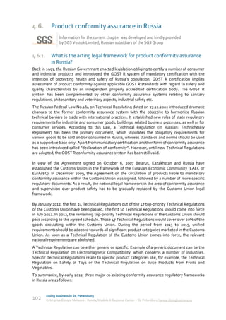 4.6.        Product conformity assurance in Russia
                 Information for the current chapter was developed and kindly provided
                 by SGS Vostok Limited, Russian subsidiary of the SGS Group


4.6.1.      What is the acting legal framework for product conformity assurance
            in Russia?
Back in 1993, the Russian Government enacted legislation obliging to certify a number of consumer
and industrial products and introduced the GOST R system of mandatory certification with the
intention of protecting health and safety of Russia’s population. GOST R certification implies
assessment of product conformity against applicable GOST R standards with regard to safety and
quality characteristics by an independent properly accredited certification body. The GOST R
system has been complemented by other conformity assurance systems relating to sanitary
regulations, phitosanitary and veterinary aspects, industrial safety etc.
The Russian Federal Law No.184 on Technical Regulating dated on 27.12.2002 introduced dramatic
changes to the former conformity assurance system with the objective to harmonize Russian
technical barriers to trade with international practices. It established new rules of state regulatory
requirements for industrial and consumer goods, buildings, related business processes, as well as for
consumer services. According to this Law, a Technical Regulation (in Russian: Tekhnicheskiy
Reglament) has been the primary document, which stipulates the obligatory requirements for
various goods to be sold and/or consumed in Russia, whereas standards and norms should be used
as a supportive base only. Apart from mandatory certification another form of conformity assurance
has been introduced called “declaration of conformity”. However, until new Technical Regulations
are adopted, the GOST R conformity assurance system has been still valid.

In view of the Agreement signed on October 6, 2007 Belarus, Kazakhstan and Russia have
established the Customs Union in the framework of the Eurasian Economic Community (EAEC or
EurAsEC). In December 2009, the Agreement on the circulation of products liable to mandatory
conformity assurance within the Customs Union was signed, followed by a number of more specific
regulatory documents. As a result, the national legal framework in the area of conformity assurance
and supervision over product safety has to be gradually replaced by the Customs Union legal
framework.

By January 2012, the first 24 Technical Regulations out of the 47 top-priority Technical Regulations
of the Customs Union have been passed. The first 10 Technical Regulations should come into force
in July 2012. In 2012, the remaining top-priority Technical Regulations of the Customs Union should
pass according to the agreed schedule. Those 47 Technical Regulations would cover over 60% of the
goods circulating within the Customs Union. During the period from 2013 to 2015, unified
requirements should be adopted towards all significant product categories marketed in the Customs
Union. As soon as a Technical Regulation of the Customs Union comes into force, the relevant
national requirements are abolished.
A Technical Regulation can be either generic or specific. Example of a generic document can be the
Technical Regulation on Electromagnetic Compatibility, which concerns a number of industries.
Specific Technical Regulations relate to specific product categories like, for example, the Technical
Regulation on Safety of Toys or the Technical Regulation on Juice Products from Fruits and
Vegetables.
To summarize, by early 2012, three major co-existing conformity assurance regulatory frameworks
in Russia are as follows:


         Doing business in St. Petersburg
102      Enterprise Europe Network - Russia, Module A Regional Center – St. Petersburg | www.doingbusiness.ru
 