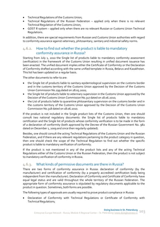    Technical Regulations of the Customs Union;
   Technical Regulations of the Russian Federation – applied only when there is no relevant
    Technical Regulation of the Customs Union;
   GOST R system – applied only when there are no relevant Russian or Customs Union Technical
    Regulations.
In addition, there are special requirements from Russian and Customs Union authorities with regard
to conformity assurance against veterinary, phitosanitary, sanitary and industrial safety norms.

4.6.2.     How to find out whether the product is liable to mandatory
           conformity assurance in Russia?
Starting from July 1, 2010 the Single list of products liable to mandatory conformity assessment
(verification) in the framework of the Customs Union resulting in unified document issuance has
been enacted. The unified document implies either the Certificate of Conformity or the Declaration
of Conformity drafted according with the same unified template in Russia, Belarus and Kazakhstan.
This list has been updated on a regular basis.
The other documents to refer to are:
   the Single list of products liable to sanitary-epidemiological supervision on the customs border
    and in the customs territory of the Customs Union approved by the Decision of the Customs
    Union Commission No.299 dated on 28.05.2010;
   the Single list of products liable to veterinary supervision in the Customs Union approved by the
    Decision of the Customs Union Commission No.317 dated on 18.06.2010;
   the List of products liable to quarantine phitosanitary supervision on the customs border and in
    the customs territory of the Customs Union approved by the Decision of the Customs Union
    Commission No.318 dated on 18.06.2010.
If the product is not included in the Single product lists of the Customs Union, then one should
consult two national regulatory documents: the Single list of products liable to mandatory
certification and the Single list of products whose conformity verification is to be made in the form
of a declaration of conformity (both approved by the Decree of the Russian Government No. 982
dated on December 1, 2009 and since then regularly updated).
Besides, one should consult the acting Technical Regulations of the Customs Union and the Russian
Federation, and if there are any relevant regulations pertaining to the product category in question,
then one should check the scope of the Technical Regulation to find out whether the specific
product is liable to mandatory verification of conformity.
If the product is not mentioned in any of the product lists and any of the acting Technical
Regulations either of the Customs Union or the Russian Federation, then the product is not subject
to mandatory verification of conformity in Russia.

4.6.3.     What kinds of permissive documents are there in Russia?
There are two forms of conformity assurance in Russia: declaration of conformity (by the
manufacturer) and certification of conformity (by a properly accredited certification body being
independent from the manufacturer). Declaration of Conformity and Certificate of Conformity have
equal legal status and are valid throughout the whole territory of the Russian Federation. The
appropriate form of conformity assurance is stipulated by regulatory documents applicable to the
product in question. Sometimes, both forms are possible.
The following types of approvals are usually required to prove product compliance in Russia:
   Declaration of Conformity with Technical Regulations or Certificate of Conformity with
    Technical Regulations;

                                                                             Doing business in St. Petersburg
         Enterprise Europe Network - Russia, Module A Regional Center – St. Petersburg | www.doingbusiness.ru   103
 