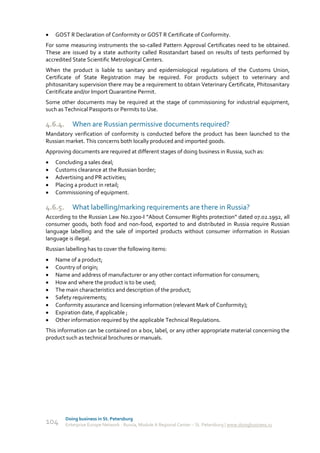    GOST R Declaration of Conformity or GOST R Certificate of Conformity.
For some measuring instruments the so-called Pattern Approval Certificates need to be obtained.
These are issued by a state authority called Rosstandart based on results of tests performed by
accredited State Scientific Metrological Centers.
When the product is liable to sanitary and epidemiological regulations of the Customs Union,
Certificate of State Registration may be required. For products subject to veterinary and
phitosanitary supervision there may be a requirement to obtain Veterinary Certificate, Phitosanitary
Ceritificate and/or Import Quarantine Permit.
Some other documents may be required at the stage of commissioning for industrial equipment,
such as Technical Passports or Permits to Use.

4.6.4.      When are Russian permissive documents required?
Mandatory verification of conformity is conducted before the product has been launched to the
Russian market. This concerns both locally produced and imported goods.
Approving documents are required at different stages of doing business in Russia, such as:
   Concluding a sales deal;
   Customs clearance at the Russian border;
   Advertising and PR activities;
   Placing a product in retail;
   Commissioning of equipment.

4.6.5.      What labelling/marking requirements are there in Russia?
According to the Russian Law No.2300-I “About Consumer Rights protection” dated 07.02.1992, all
consumer goods, both food and non-food, exported to and distributed in Russia require Russian
language labelling and the sale of imported products without consumer information in Russian
language is illegal.
Russian labelling has to cover the following items:
   Name of a product;
   Country of origin;
   Name and address of manufacturer or any other contact information for consumers;
   How and where the product is to be used;
   The main characteristics and description of the product;
   Safety requirements;
   Conformity assurance and licensing information (relevant Mark of Conformity);
   Expiration date, if applicable ;
   Other information required by the applicable Technical Regulations.
This information can be contained on a box, label, or any other appropriate material concerning the
product such as technical brochures or manuals.




         Doing business in St. Petersburg
104      Enterprise Europe Network - Russia, Module A Regional Center – St. Petersburg | www.doingbusiness.ru
 
