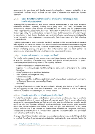 requirements in accordance with locally accepted methodology. However, availability of an
international certificate might facilitate the procedure of obtaining the appropriate Russian
approvals.

4.6.8.      Does it matter whether exporter or importer handles product
            conformity assurance?
When negotiating sales contracts with Russian partners, exporters need to raise issues related to
conformity assurance expenses, namely which party bears the costs, procedures and
responsibilities. In some cases, exporter and importer alike are able to carry out certification and
obtain proper permissive documents. However, a declaration of conformity can be signed only by a
Russian legal entity. For an international company it means that the declaration of conformity can
be signed either by their Russian distributor representing the foreign manufacturer on the basis of a
formal contract for conformity assurance purposes, or by their Russian agent, or by their subsidiary
located in Russia.
Exporters should bear in mind that in case the certificate or declaration is issued under the name of
their importer, the latter will become their exclusive distributor in the Russian market during the
whole validity term of the certificate. Therefore, those exporters who wish to keep control over their
Russian marketing strategy and preserve their independence from any local partner are
recommended to take care of their products’ conformity assurance on their own.

4.6.9.      How much would it cost to get certified?
The cost for conformity verification services is very much dependable on such factors as complexity
of a product, complexity of manufacturing process and type of required permissive document.
Relevant expenses would usually consist of the following elements:
   Cost of samples selected for destructive tests;
   Expenses for packing, storage, freight handling and transportation of samples to the testing
    laboratory;
   Cost of product tests in accredited laboratory;
   Audit expenses, including travel costs;
   Translation services;
   Labor expenses of the certification body (man-days * daily rate) over processing of your inquiry,
    verification of documents, issuance of certificate;
   Overheads.
You may be offered discounts in case you wish to obtain a relatively large number of certificates or if
you are applying for the same service repeatedly. Such cost reduction is due to decreasing
overheads, number of required samples and number of tests.

4.6.10. How to make the certification cost-effective?
To make the certification process cost-effective, we recommend correlating the type of certificate
with anticipated volume of exports and range of exported goods. Thus, if you are planning to
regularly ship your goods to Russia, and their range is quite wide, it might be wiser to opt for a serial
certificate valid for a few years. Although it will require higher single payment versus shipment
certification, in the long-term such scheme can save both your time and money. In fact, whole
product line will have to be sampled and tested in the framework of a shipment certification,
whereas only a limited number of samples will be tested for serial certification since production
audit will certify conformity of the rest.
Be prepared that the certification cost might appear not proportional versus cost of the product to
be certified. Therefore, if your company intends to take part in a tender for a project in Russia, the


         Doing business in St. Petersburg
106      Enterprise Europe Network - Russia, Module A Regional Center – St. Petersburg | www.doingbusiness.ru
 