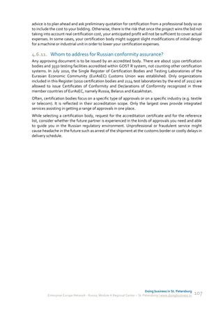 advice is to plan ahead and ask preliminary quotation for certification from a professional body so as
to include the cost to your bidding. Otherwise, there is the risk that once the project wins the bid not
taking into account real certification cost, your anticipated profit will not be sufficient to cover actual
expenses. In some cases, your certification body might suggest slight modifications of initial design
for a machine or industrial unit in order to lower your certification expenses.

4.6.11. Whom to address for Russian conformity assurance?
Any approving document is to be issued by an accredited body. There are about 1500 certification
bodies and 3550 testing facilities accredited within GOST R system, not counting other certification
systems. In July 2010, the Single Register of Certification Bodies and Testing Laboratories of the
Eurasian Economic Community (EurAsEC) Customs Union was established. Only organizations
included in this Register (1010 certification bodies and 2114 test laboratories by the end of 2011) are
allowed to issue Certificates of Conformity and Declarations of Conformity recognized in three
member countries of EurAsEC, namely Russia, Belarus and Kazakhstan.
Often, certification bodies focus on a specific type of approvals or on a specific industry (e.g. textile
or telecom). It is reflected in their accreditation scope. Only the largest ones provide integrated
services assisting in getting a range of approvals in one place.
While selecting a certification body, request for the accreditation certificate and for the reference
list, consider whether the future partner is experienced in the kinds of approvals you need and able
to guide you in the Russian regulatory environment. Unprofessional or fraudulent service might
cause headache in the future such as arrest of the shipment at the customs border or costly delays in
delivery schedule.




                                                                              Doing business in St. Petersburg
          Enterprise Europe Network - Russia, Module A Regional Center – St. Petersburg | www.doingbusiness.ru   107
 