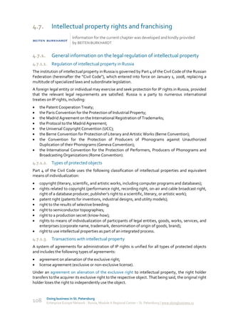 4.7.        Intellectual property rights and franchising
                          Information for the current chapter was developed and kindly provided
                          by BEITEN BURKHARDT


4.7.1.      General information on the legal regulation of intellectual property
4.7.1.1. Regulation of intellectual property in Russia
The institution of intellectual property in Russia is governed by Part 4 of the Civil Code of the Russian
Federation (hereinafter the “Civil Code”), which entered into force on January 1, 2008, replacing a
multitude of specialized laws and subordinate legislation.
A foreign legal entity or individual may exercise and seek protection for IP rights in Russia, provided
that the relevant legal requirements are satisfied. Russia is a party to numerous international
treaties on IP rights, including:
   the Patent Cooperation Treaty;
   the Paris Convention for the Protection of Industrial Property;
   the Madrid Agreement on the International Registration of Trademarks;
   the Protocol to the Madrid Agreement;
   the Universal Copyright Convention (UCC);
   the Berne Convention for Protection of Literary and Artistic Works (Berne Convention);
   the Convention for the Protection of Producers of Phonograms against Unauthorized
    Duplication of their Phonograms (Geneva Convention);
   the International Convention for the Protection of Performers, Producers of Phonograms and
    Broadcasting Organizations (Rome Convention).
4.7.1.2. Types of protected objects
Part 4 of the Civil Code uses the following classification of intellectual properties and equivalent
means of individualization:
   copyright (literary, scientific, and artistic works, including computer programs and databases);
   rights related to copyright (performance right, recording right, on-air and cable broadcast right,
    right of a database producer, publisher’s right to a scientific, literary, or artistic work);
   patent right (patents for inventions, industrial designs, and utility models);
   right to the results of selective breeding;
   right to semiconductor topographies;
   right to a production secret (know-how);
   rights to means of individualization of participants of legal entities, goods, works, services, and
    enterprises (corporate name, trademark, denomination of origin of goods, brand);
   right to use intellectual properties as part of an integrated process.
4.7.1.3. Transactions with intellectual property
A system of agreements for administration of IP rights is unified for all types of protected objects
and includes the following types of agreements:
   agreement on alienation of the exclusive right;
   license agreement (exclusive or non-exclusive license).
Under an agreement on alienation of the exclusive right to intellectual property, the right holder
transfers to the acquirer its exclusive right to the respective object. That being said, the original right
holder loses the right to independently use the object.


         Doing business in St. Petersburg
108      Enterprise Europe Network - Russia, Module A Regional Center – St. Petersburg | www.doingbusiness.ru
 