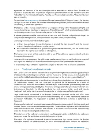 Agreement on alienation of the exclusive right shall be executed in a written form. If intellectual
property is subject to state registration, respective agreement shall also be registered with the
Federal Service for Intellectual Property, Patents, and Trademarks (hereinafter, “Rospatent”) under
pain of invalidity.
Pursuant to a license agreement, the owner of the exclusive right to IP (licensor) grants the licensee
the right to use such IP within the limits established by the agreement, with or without indication of
the territory, in which use is permitted.
The licensee under a license agreement may use respective IP only within those scope of rights and
means of use that are stipulated by agreement. The right to use IP, which is not directly specified in
the license agreement, is not deemed to be granted to the licensee.
A license agreement shall be executed in a written form and, if intellectual property is subject to
compulsory state registration, be registered with Rospatent under pain of invalidity.
License agreements are divided into two types:
   ordinary (non-exclusive) license: the licensee is granted the right to use IP, and the licensor
    reserves the right to issue licenses to other parties;
   exclusive license: the licensee is granted the right to use the trademark, and the licensor does
    not reserve the right to issue licenses to other parties.
The licensee may grant a third party the right to use IP (a sublicense agreement) only with the
licensor’s written consent.
Under a sublicense agreement, the sublicensee may be granted rights to use IP only to the extent of
such rights and means of use that are contemplated by the license agreement for the licensee.
In all other respects, a sublicense agreement is subject to the same rules as a license agreement.

4.7.2.     Trademarks and service marks
Part 4 of the Civil Code defines a trademark as “a symbol serving to individualize the goods of legal
entities or individual entrepreneurs” and a service mark as “a symbol serving to individualize the
works performed by legal entities or individual entrepreneurs or the services rendered by them”.
Trademarks may be represented by words, pictures, three-dimensional signs and other designations
(or combinations thereof). The Civil Code does not provide for the exhaustive list of types of
trademarks and allows for the existence of other types of trademarks, provided they meet the
criteria for registration stipulated by law. The criteria for registration of a symbol as a trademark are:
distinctiveness (possibility to identify products (services) among similar ones) and novelty
(trademark shall not be identical or confusingly similar to existing means of individualization).
Legal protection of a trademark in the Russian Federation is provided on the basis of its state
registration in accordance with the procedure established by law or under international treaties of
the Russian Federation. The registration of symbols as trademarks in Russia is performed by
Rospatent.
The owner of a trademark acquires the exclusive right to use the trademark only for those goods and
services, for which the trademark has been registered. Trademarks are registered with the use of the
International Classification of Goods and Services, in accordance with which the applicant may
select the desired classes of goods and services.
The initial term of the trademark registration is equal to 10 years, at the end of which the trademark
owner may renew the registration an unlimited number of times.
The owner of a registered trademark is granted the exclusive right to use it within the Russian
Federation. Without the owner’s consent, no one is entitled to use in civil turnover the trademark


                                                                             Doing business in St. Petersburg
         Enterprise Europe Network - Russia, Module A Regional Center – St. Petersburg | www.doingbusiness.ru   109
 