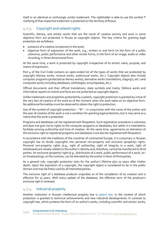 itself or an identical or confusingly similar trademark. The rightholder is able to use the symbol ®
notifying of that respective trademark is protected on the territory of Russia.

4.7.3.      Copyright and related rights
Scientific, literary, and artistic works that are the result of creative activity and exist in some
objective form are protected in Russia as copyright objects. The key criteria for granting legal
protection are as follows:
   presence of a creative component in the work;
   objective form of expression of the work, e.g., written or oral form (in the form of a public
    utterance, public performance and other similar form), in the form of an image, audio or video
    recording, in three-dimensional form.
At the same time, a work is protected by copyright irrespective of its artistic value, purpose, and
means of expression.
Part 4 of the Civil Code contains an open-ended list of the types of works that are protected by
copyright (literary works, musical works, audiovisual works, etc.). Copyright objects also include
computer programs (protected as literary works), derivative works (translations, staging's, etc.) and
composite works (including databases, anthologies, encyclopedias, etc.).
Official documents and their official translations, state symbols and marks, folklore works and
informative reports on events and facts are not protected as copyright objects.
Unlike trademarks and properties protected by a patent, copyright protection is granted by virtue of
the very fact of creation of the work as of the moment when the work takes on an objective form.
No additional formalities must be observed to obtain the right to protection.
Use of the symbol of copyright protection – “©” – in conjunction with the name of the author and
the year of creation of the work is not a condition for granting legal protection, but it may serve as a
notice that the work is protected.
Programs and databases can be registered with Rospatent. Such registration procedure is voluntary
and does not give rise to rights to the computer programs or databases, but rather it is intended to
facilitate proving authorship and time of creation. At the same time, agreements on alienation of
the exclusive right to registered programs and databases must also be registered with Rospatent.
In accordance with the traditions of the countries of continental Europe, it is customary in Russian
copyright law to divide copyrights into personal non-property and exclusive (property) rights.
Personal non-property rights (e.g., right of authorship, right of integrity in a work, right of
withdrawal) are closely related to the author’s identity and, therefore, cannot be transferred to third
parties. An exclusive (property) right (e.g., distribution of a work, public performance of a work, on-
air broadcasting), on the contrary, can be alienated by the author in favor of third parties.
As a general rule, copyright protection lasts for the author’s lifetime plus 70 years after his/her
death. Upon the expiration of a copyright, the copyright object is considered to be in the public
domain and may be freely used by all interested parties.
The exclusive right of a database producer originates as of the completion of its creation and is
effective for 15 years. With every update of the database, the effective term of the producer's
exclusive right is renewed.

4.7.4.      Industrial property
Another institution in Russian intellectual property law is patent law, in the context of which
protection is granted to technical achievements and new industrial developments. In contrast to
copyright law, which protects the form of an author's works, including scientific and artistic works,

         Doing business in St. Petersburg
110      Enterprise Europe Network - Russia, Module A Regional Center – St. Petersburg | www.doingbusiness.ru
 