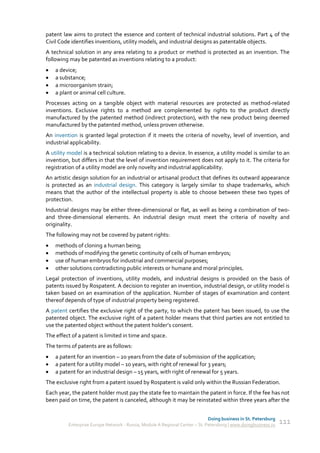 patent law aims to protect the essence and content of technical industrial solutions. Part 4 of the
Civil Code identifies inventions, utility models, and industrial designs as patentable objects.
A technical solution in any area relating to a product or method is protected as an invention. The
following may be patented as inventions relating to a product:
   a device;
   a substance;
   a microorganism strain;
   a plant or animal cell culture.
Processes acting on a tangible object with material resources are protected as method-related
inventions. Exclusive rights to a method are complemented by rights to the product directly
manufactured by the patented method (indirect protection), with the new product being deemed
manufactured by the patented method, unless proven otherwise.
An invention is granted legal protection if it meets the criteria of novelty, level of invention, and
industrial applicability.
A utility model is a technical solution relating to a device. In essence, a utility model is similar to an
invention, but differs in that the level of invention requirement does not apply to it. The criteria for
registration of a utility model are only novelty and industrial applicability.
An artistic design solution for an industrial or artisanal product that defines its outward appearance
is protected as an industrial design. This category is largely similar to shape trademarks, which
means that the author of the intellectual property is able to choose between these two types of
protection.
Industrial designs may be either three-dimensional or flat, as well as being a combination of two-
and three-dimensional elements. An industrial design must meet the criteria of novelty and
originality.
The following may not be covered by patent rights:
   methods of cloning a human being;
   methods of modifying the genetic continuity of cells of human embryos;
   use of human embryos for industrial and commercial purposes;
   other solutions contradicting public interests or humane and moral principles.
Legal protection of inventions, utility models, and industrial designs is provided on the basis of
patents issued by Rospatent. A decision to register an invention, industrial design, or utility model is
taken based on an examination of the application. Number of stages of examination and content
thereof depends of type of industrial property being registered.
A patent certifies the exclusive right of the party, to which the patent has been issued, to use the
patented object. The exclusive right of a patent holder means that third parties are not entitled to
use the patented object without the patent holder’s consent.
The effect of a patent is limited in time and space.
The terms of patents are as follows:
   a patent for an invention – 20 years from the date of submission of the application;
   a patent for a utility model – 10 years, with right of renewal for 3 years;
   a patent for an industrial design – 15 years, with right of renewal for 5 years.
The exclusive right from a patent issued by Rospatent is valid only within the Russian Federation.
Each year, the patent holder must pay the state fee to maintain the patent in force. If the fee has not
been paid on time, the patent is canceled, although it may be reinstated within three years after the


                                                                             Doing business in St. Petersburg
         Enterprise Europe Network - Russia, Module A Regional Center – St. Petersburg | www.doingbusiness.ru   111
 