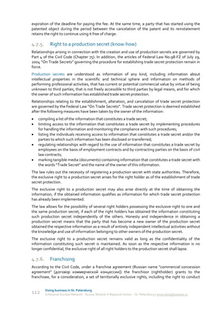 expiration of the deadline for paying the fee. At the same time, a party that has started using the
patented object during the period between the cancelation of the patent and its reinstatement
retains the right to continue using it free of charge.

4.7.5.      Right to a production secret (know-how)
Relationships arising in connection with the creation and use of production secrets are governed by
Part 4 of the Civil Code (Chapter 75). In addition, the articles of Federal Law No.98-FZ of July 29,
2004 “On Trade Secrets” governing the procedure for establishing trade secret protection remain in
force.
Production secrets are understood as information of any kind, including information about
intellectual properties in the scientific and technical sphere and information on methods of
performing professional activities, that has current or potential commercial value by virtue of being
unknown to third parties, that is not freely accessible to third parties by legal means, and for which
the owner of such information has established trade secret protection.
Relationships relating to the establishment, alteration, and cancelation of trade secret protection
are governed by the Federal Law “On Trade Secrets”. Trade secret protection is deemed established
after the following measures have been taken by the owner of the information:
   compiling a list of the information that constitutes a trade secret;
   limiting access to the information that constitutes a trade secret by implementing procedures
    for handling the information and monitoring the compliance with such procedures;
   listing the individuals receiving access to information that constitutes a trade secret and/or the
    parties to which such information has been disclosed or transferred;
   regulating relationships with regard to the use of information that constitutes a trade secret by
    employees on the basis of employment contracts and by contracting parties on the basis of civil
    law contracts;
   marking tangible media (documents) containing information that constitutes a trade secret with
    the words “Trade Secret” and the name of the owner of this information.
The law rules out the necessity of registering a production secret with state authorities. Therefore,
the exclusive right to a production secret arises for the right holder as of the establishment of trade
secret protection.
The exclusive right to a production secret may also arise directly at the time of obtaining the
information, if the obtained information qualifies as information for which trade secret protection
has already been implemented.
The law allows for the possibility of several right holders possessing the exclusive right to one and
the same production secret, if each of the right holders has obtained the information constituting
such production secret independently of the others. Honesty and independence in obtaining a
production secret means that the party that has become a new owner of the production secret
obtained the respective information as a result of entirely independent intellectual activities without
the knowledge and use of information belonging to other owners of the production secret.
The exclusive right to a production secret remains valid as long as the confidentiality of the
information constituting such secret is maintained. As soon as the respective information is no
longer confidential, the exclusive right of all right holders to the production secret shall lapse.

4.7.6.      Franchising
According to the Civil Code, under a franchise agreement (Russian name "commercial concession
agreement" [договор коммерческой концессии]) the franchisor (rightholder) grants to the
franchisee, for a consideration, a set of territorially exclusive rights, including the right to conduct


         Doing business in St. Petersburg
112      Enterprise Europe Network - Russia, Module A Regional Center – St. Petersburg | www.doingbusiness.ru
 