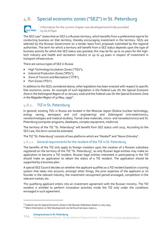4.8.            Special economic zones (“SEZ”) in St. Petersburg
                   Information for the current chapter was developed and kindly provided
                   by DLA Piper
The SEZ Law31 states that an SEZ is a Russian territory, which benefits from a preferential regime for
conducting business on that territory, thereby encouraging investment in the territory. SEZs are
selected by the Russian Government on a tender basis from proposals submitted by the regional
authorities. The term for which a territory will benefit from a SEZ status depends upon the type of
business activity for which the SEZ status was granted; this may be for up to 20 years for the high-
tech industry and health and recreation industry or up to 49 years in respect of investment in
transport infrastructure.
There are various types of SEZ in Russia:
      High Technology Incubation Zones ("TIZs");
      Industrial Production Zones ("IPZs");
      Zone of Tourism and Recreation ("ZTR");
      Port Zones ("PZs").
In addition to the SEZs considered above, other legislation has been enacted with respect to specific
free economic zones. An example of such legislation is the Federal Law On the Special Economic
Zone in the Kaliningrad Region of 10 January 2006 and the Federal Law On the Special Economic Zone
in the Magadan Region of 31 May, 199932.

4.8.1.          TIZ in St. Petersburg
In general, existing TIZs in Russia are located in the Moscow region (Dubna (nuclear technology,
energy saving, aerospace and civil engineering) and Zelenograd (microelectronics,
nanotechnologies and medical studies), Tomsk (new materials, micro- and nanoelectronics) and St.
Petersburg (computer programs, databases, complex equipment, medicine).
The territory of the TIZ "St. Petersburg" will benefit from SEZ status until 2025. According to the
SEZ Law, this term cannot be extended.
The TIZ "St. Petersburg" consists of two platforms which are “Noidorf” and “Novo-Orlovsky”.
4.8.1.1. General requirements for the resident of the TIZ in St. Petersburg
The benefits of the TIZ only apply to foreign investors upon the creation of a Russian subsidiary
registered on the territory of the TIZ "St. Petersburg", as only Russian legal entities may make an
application to become a TIZ resident. Russian legal entities interested in participating in the TIZ
should make an application to obtain the status of a TIZ resident. The application should be
supported by a business plan.
A special SEZ Council decides on whether the applicant qualifies as a TIZ resident based on a scoring
system that takes into account, amongst other things, the prior expertise of the applicant or its
founder in the relevant industry, the investment recoupment period envisaged, competition in the
relevant market, etc.
The qualifying applicant enters into an investment agreement with the Russian ministry. The TIZ
resident is entitled to perform innovation activities inside the TIZ only under the conditions
envisaged in such agreement.



31
     Federal Law On Special Economic Zones in the Russian Federation dated 22 July 2005.
32
     More information on SEZ development can be found at www.rosez.ru.

            Doing business in St. Petersburg
114         Enterprise Europe Network - Russia, Module A Regional Center – St. Petersburg | www.doingbusiness.ru
 